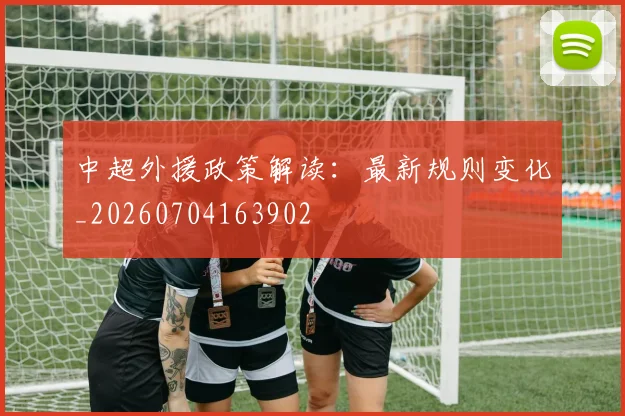 中超外援政策解读:最新规则变化_20260704163902