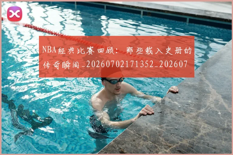 NBA经典比赛回顾:那些载入史册的传奇瞬间_20260702171352_20260714214446