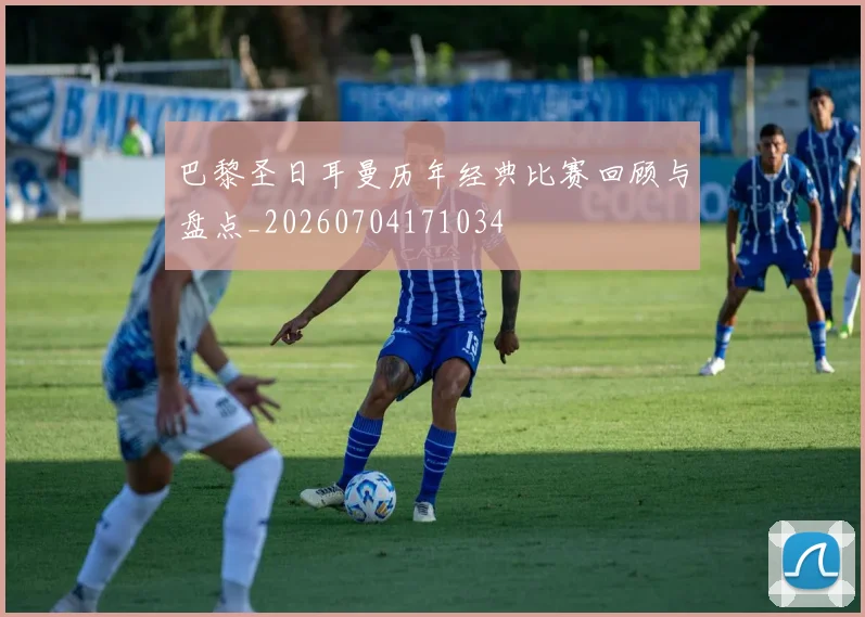 巴黎圣日耳曼历年经典比赛回顾与盘点_20260704171034