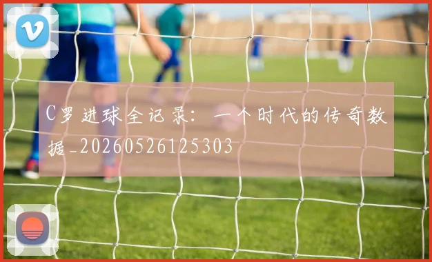 C罗进球全记录:一个时代的传奇数据_20260526125303