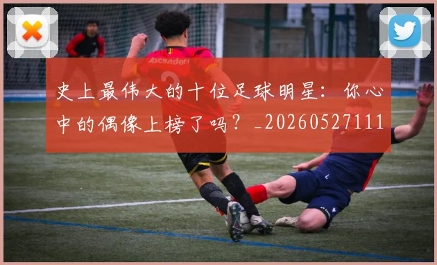 史上最伟大的十位足球明星：你心中的偶像上榜了吗？_20260527111815_20260703221420_20260718205400