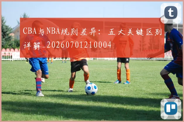 CBA与NBA规则差异:五大关键区别详解_20260701210004