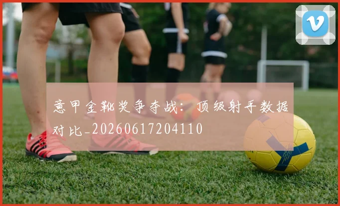 意甲金靴奖争夺战:顶级射手数据对比_20260617204110
