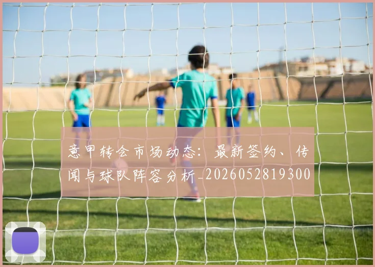 意甲转会市场动态:最新签约、传闻与球队阵容分析_20260528193001