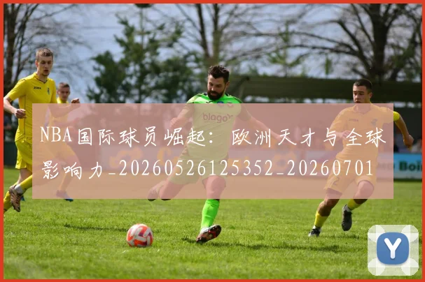 NBA国际球员崛起：欧洲天才与全球影响力_20260526125352_20260701215502_20260714205859