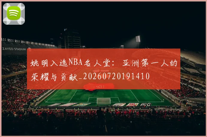 姚明入选NBA名人堂：亚洲第一人的荣耀与贡献_20260720191410