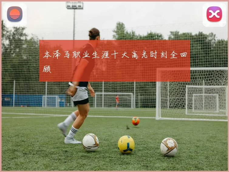 本泽马职业生涯十大高光时刻全回顾