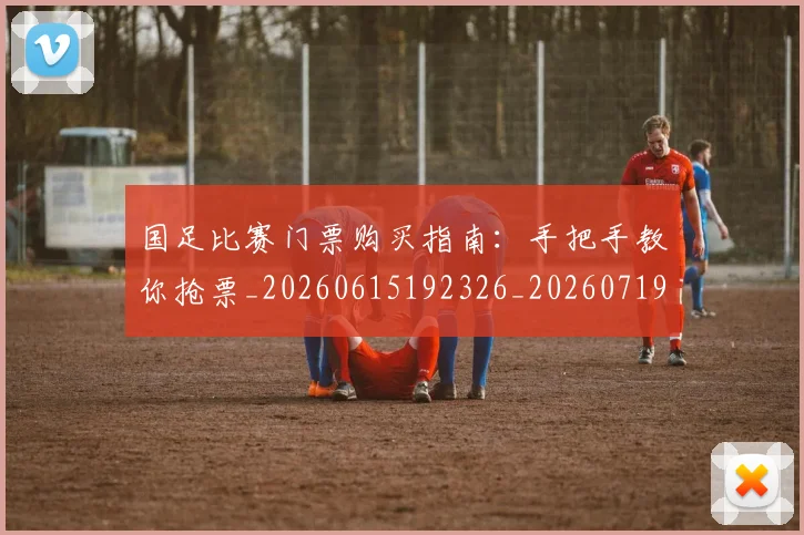 国足比赛门票购买指南:手把手教你抢票_20260615192326_20260719164933