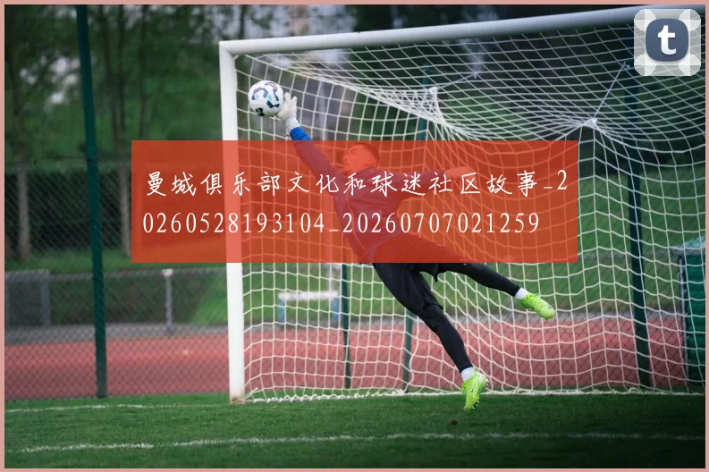 曼城俱乐部文化和球迷社区故事_20260528193104_20260707021259