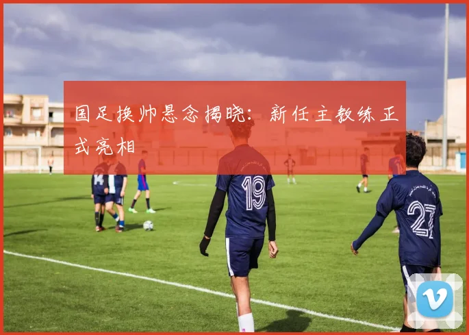 国足换帅悬念揭晓：新任主教练正式亮相