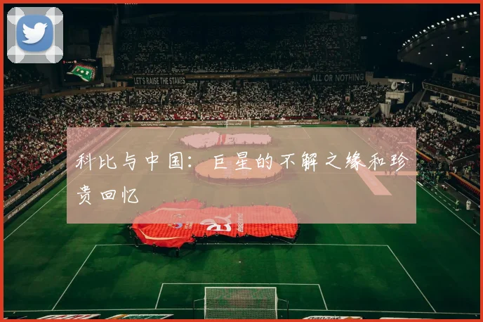 科比与中国:巨星的不解之缘和珍贵回忆