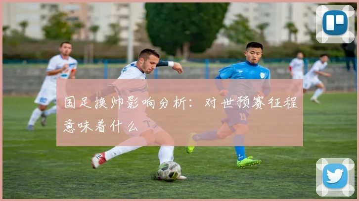 国足换帅影响分析：对世预赛征程意味着什么