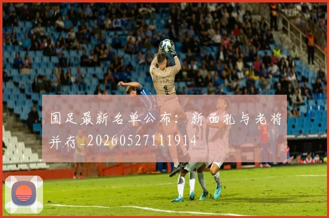 国足最新名单公布:新面孔与老将并存_20260527111914