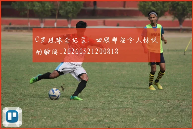 C罗进球全记录:回顾那些令人惊叹的瞬间_20260521200818