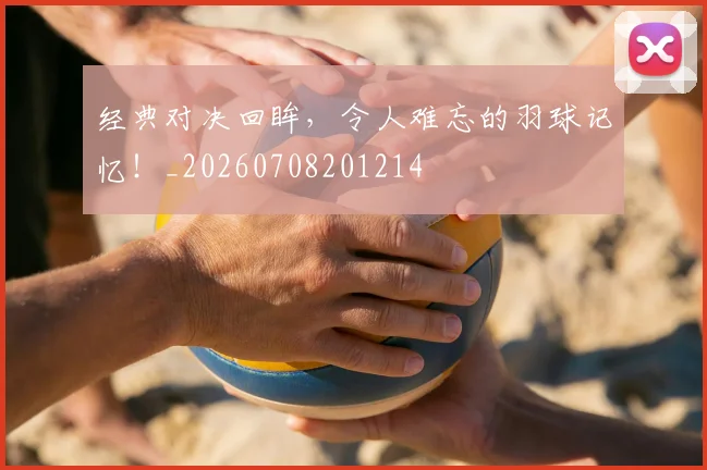 经典对决回眸,令人难忘的羽球记忆!_20260708201214