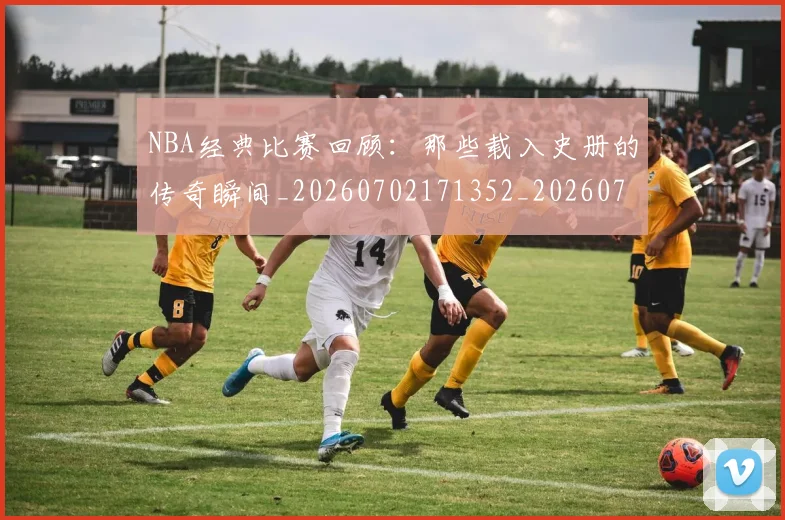 NBA经典比赛回顾:那些载入史册的传奇瞬间_20260702171352_20260714214446