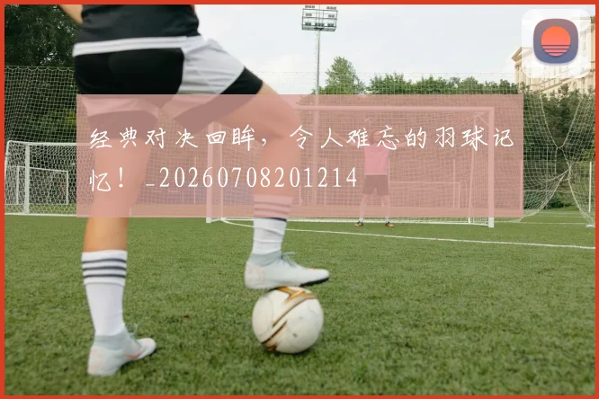 经典对决回眸,令人难忘的羽球记忆!_20260708201214