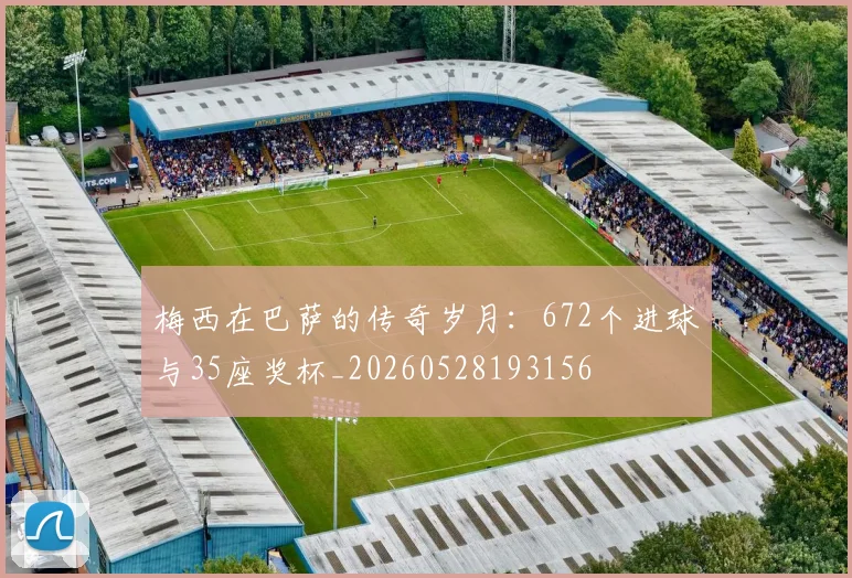 梅西在巴萨的传奇岁月:672个进球与35座奖杯_20260528193156