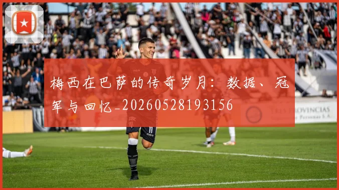 梅西在巴萨的传奇岁月:数据、冠军与回忆_20260528193156