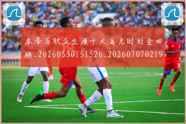 本泽马职业生涯十大高光时刻全回顾_20260530151526_20260707021941