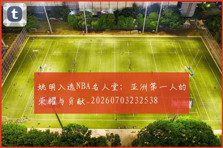 姚明入选NBA名人堂:亚洲第一人的荣耀与贡献_20260703232538
